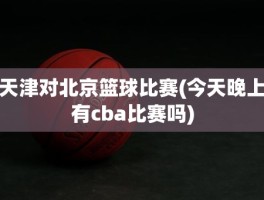 天津对北京篮球比赛(今天晚上有cba比赛吗)