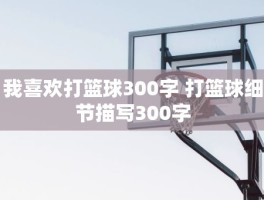 我喜欢打篮球300字 打篮球细节描写300字