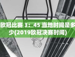 欧冠比赛 3：45 当地时间是多少(2019欧冠决赛时间)