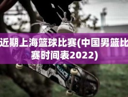 近期上海篮球比赛(中国男篮比赛时间表2022)