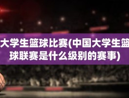 大学生篮球比赛(中国大学生篮球联赛是什么级别的赛事)