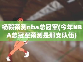 杨毅预测nba总冠军(今年NBA总冠军预测是那支队伍)