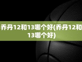 乔丹12和13哪个好(乔丹12和13哪个好)