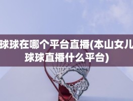 球球在哪个平台直播(本山女儿球球直播什么平台)