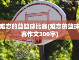 难忘的蓝篮球比赛(难忘的篮球赛作文300字)