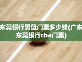 东莞银行男篮门票多少钱(广东东莞银行cba门票)