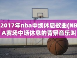 2017年nba中场休息歌曲(NBA赛场中场休息的背景音乐叫什么名字)