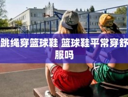 跳绳穿篮球鞋 篮球鞋平常穿舒服吗