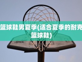 篮球鞋男夏季(适合夏季的耐克篮球鞋)