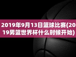 2019年9月13日篮球比赛(2019男篮世界杯什么时候开始)