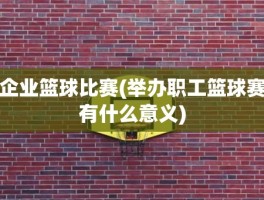 企业篮球比赛(举办职工篮球赛有什么意义)