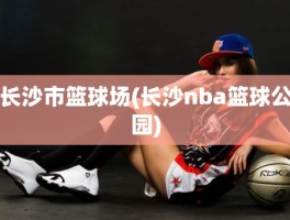 长沙市篮球场(长沙nba篮球公园)