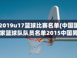 2019u17篮球比赛名单(中国国家篮球队队员名单2015中国男篮名单都有谁)
