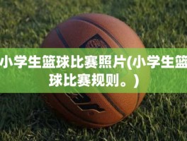 小学生篮球比赛照片(小学生篮球比赛规则。)