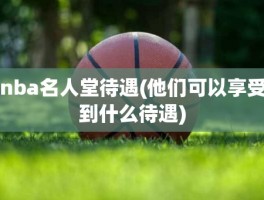 nba名人堂待遇(他们可以享受到什么待遇)