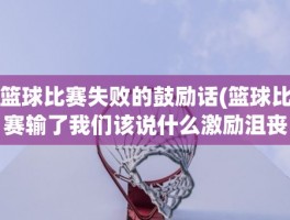 篮球比赛失败的鼓励话(篮球比赛输了我们该说什么激励沮丧的队员)