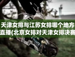天津女排与江苏女排哪个地方直播(北京女排对天津女排决赛)
