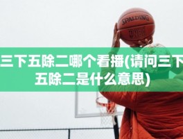 三下五除二哪个看播(请问三下五除二是什么意思)