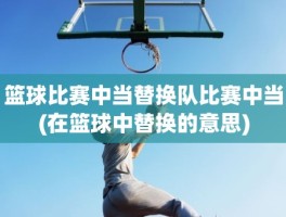 篮球比赛中当替换队比赛中当(在篮球中替换的意思)