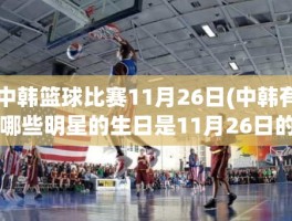 中韩篮球比赛11月26日(中韩有哪些明星的生日是11月26日的)