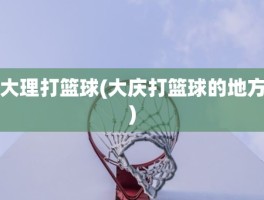 大理打篮球(大庆打篮球的地方)