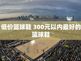 低价篮球鞋 300元以内最好的篮球鞋