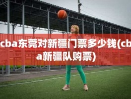 cba东莞对新疆门票多少钱(cba新疆队购票)