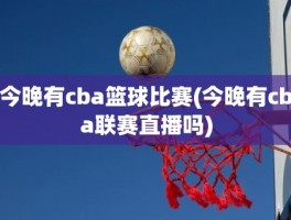 今晚有cba篮球比赛(今晚有cba联赛直播吗)