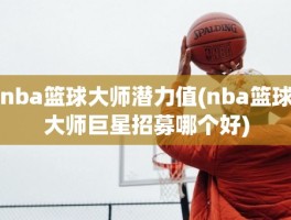 nba篮球大师潜力值(nba篮球大师巨星招募哪个好)