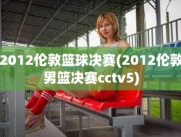 2012伦敦篮球决赛(2012伦敦男篮决赛cctv5)