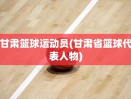 甘肃篮球运动员(甘肃省篮球代表人物)