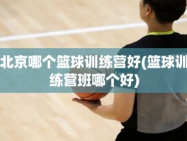 北京哪个篮球训练营好(篮球训练营班哪个好)
