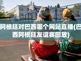 阿根廷对巴西哪个网站直播(巴西阿根廷友谊赛回放)