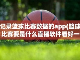 记录篮球比赛数据的app(篮球比赛要是什么直播软件看好一些)