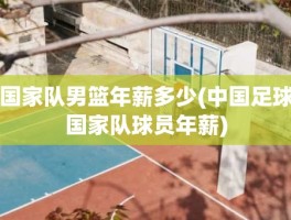 国家队男篮年薪多少(中国足球国家队球员年薪)