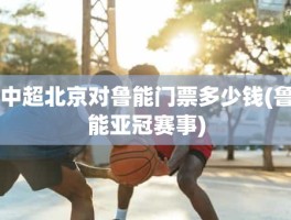 中超北京对鲁能门票多少钱(鲁能亚冠赛事)