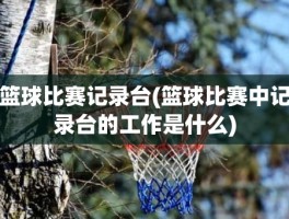 篮球比赛记录台(篮球比赛中记录台的工作是什么)