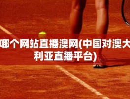 哪个网站直播澳网(中国对澳大利亚直播平台)