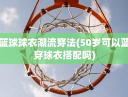 篮球球衣潮流穿法(50岁可以蓝穿球衣搭配吗)