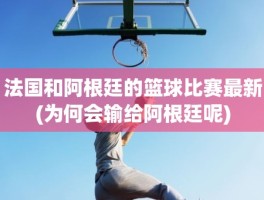 法国和阿根廷的篮球比赛最新(为何会输给阿根廷呢)