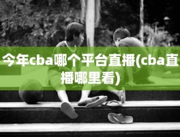 今年cba哪个平台直播(cba直播哪里看)