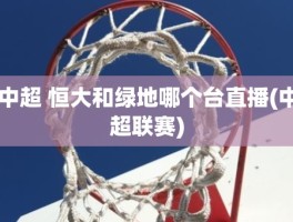 中超 恒大和绿地哪个台直播(中超联赛)