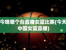 今晚哪个台直播女篮比赛(今天中国女篮直播)