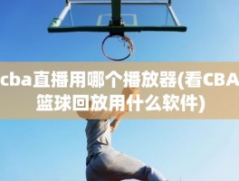 cba直播用哪个播放器(看CBA篮球回放用什么软件)