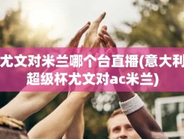 尤文对米兰哪个台直播(意大利超级杯尤文对ac米兰)