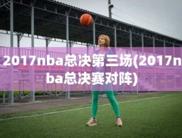 2017nba总决第三场(2017nba总决赛对阵)