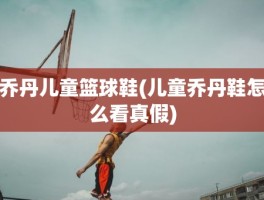 乔丹儿童篮球鞋(儿童乔丹鞋怎么看真假)