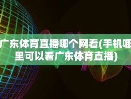 广东体育直播哪个网看(手机哪里可以看广东体育直播)