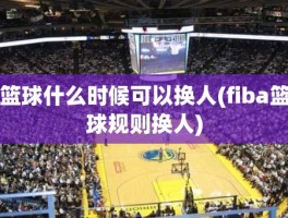 篮球什么时候可以换人(fiba篮球规则换人)