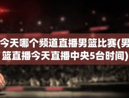 今天哪个频道直播男篮比赛(男篮直播今天直播中央5台时间)